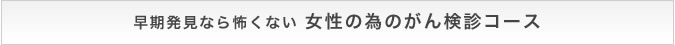 早期発見なら怖くない 女性の為のがん検診コース